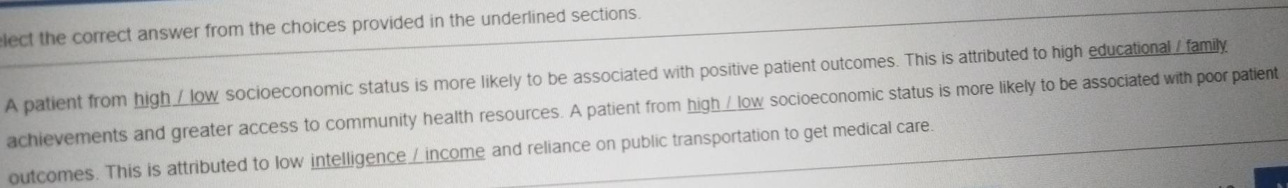 lect the correct answer from the choices provided in the underlined sections. 
A patient from high / low socioeconomic status is more likely to be associated with positive patient outcomes. This is attributed to high educational /family 
achievements and greater access to community health resources. A patient from high△low socioeconomic status is more likely to be associated with poor patient 
outcomes. This is attributed to low intelligence / income and reliance on public transportation to get medical care.