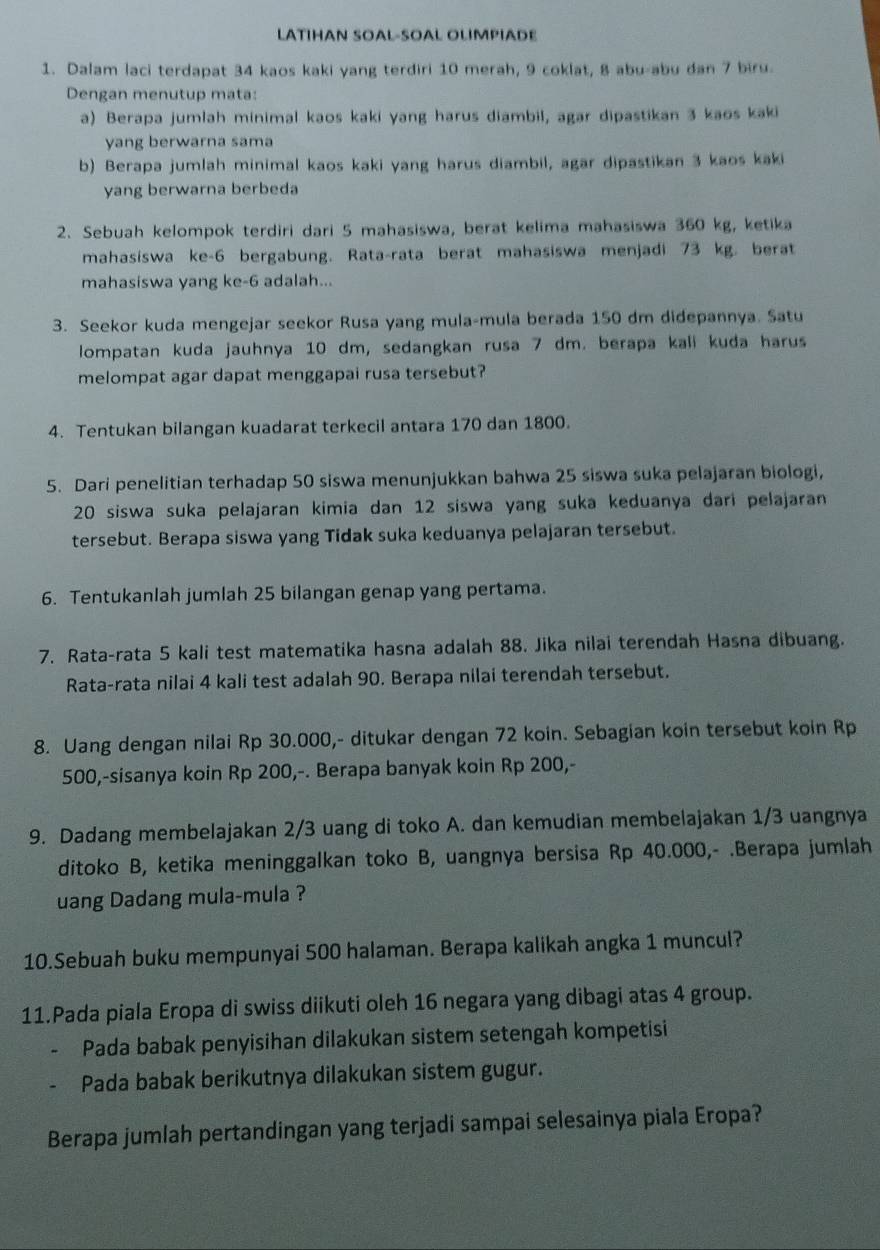 LATIHAN SOAL-SOAL OLIMPIADE
1. Dalam laci terdapat 34 kaos kaki yang terdiri 10 merah, 9 coklat, 8 abu-abu dan 7 biru.
Dengan menutup mata:
a) Berapa jumlah minimal kaos kaki yang harus diambil, agar dipastikan 3 kaos kaki
yang berwarna sama
b) Berapa jumlah minimal kaos kaki yang harus diambil, agar dipastikan 3 kaos kaki
yang berwarna berbeda
2. Sebuah kelompok terdiri dari 5 mahasiswa, berat kelima mahasiswa 360 kg, ketika
mahasiswa ke-6 bergabung. Rata-rata berat mahasiswa menjadi 73 kg. berat
mahasiswa yang ke-6 adalah...
3. Seekor kuda mengejar seekor Rusa yang mula-mula berada 150 dm didepannya. Satu
lompatan kuda jauhnya 10 dm, sedangkan rusa 7 dm. berapa kali kuda harus
melompat agar dapat menggapai rusa tersebut?
4. Tentukan bilangan kuadarat terkecil antara 170 dan 1800.
5. Dari penelitian terhadap 50 siswa menunjukkan bahwa 25 siswa suka pelajaran biologi,
20 siswa suka pelajaran kimia dan 12 siswa yang suka keduanya dari pelajaran
tersebut. Berapa siswa yang Tidak suka keduanya pelajaran tersebut.
6. Tentukanlah jumlah 25 bilangan genap yang pertama.
7. Rata-rata 5 kali test matematika hasna adalah 88. Jika nilai terendah Hasna dibuang.
Rata-rata nilai 4 kali test adalah 90. Berapa nilai terendah tersebut.
8. Uang dengan nilai Rp 30.000,- ditukar dengan 72 koin. Sebagian koin tersebut koin Rp
500,-sisanya koin Rp 200,-. Berapa banyak koin Rp 200,-
9. Dadang membelajakan 2/3 uang di toko A. dan kemudian membelajakan 1/3 uangnya
ditoko B, ketika meninggalkan toko B, uangnya bersisa Rp 40.000,- .Berapa jumlah
uang Dadang mula-mula ?
10.Sebuah buku mempunyai 500 halaman. Berapa kalikah angka 1 muncul?
11.Pada piala Eropa di swiss diikuti oleh 16 negara yang dibagi atas 4 group.
Pada babak penyisihan dilakukan sistem setengah kompetisi
、 Pada babak berikutnya dilakukan sistem gugur.
Berapa jumlah pertandingan yang terjadi sampai selesainya piala Eropa?