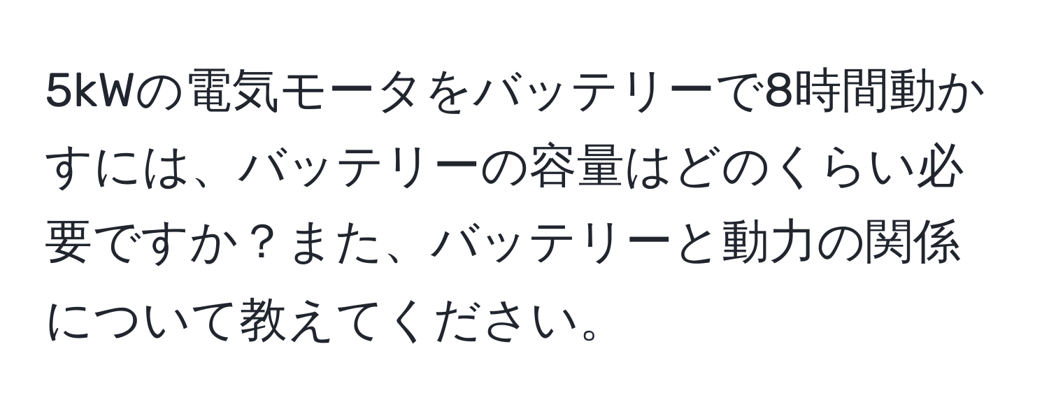 5kWの電気モータをバッテリーで8時間動かすには、バッテリーの容量はどのくらい必要ですか？また、バッテリーと動力の関係について教えてください。