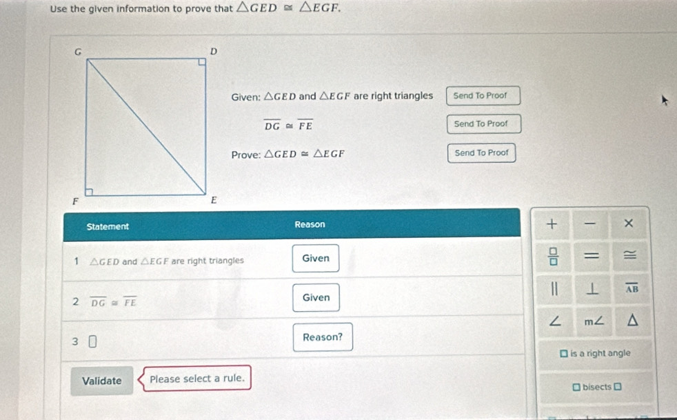 Use the given information to prove that △ GED≌ △ EGF. 
Given: △ GED and △ EGF are right triangles Send To Proof
overline DG≌ overline FE Send To Proof 
Prove: △ GED≌ △ EGF Send To Proof 
Statement Reason + × 
 □ /□   
1 △ GED and △ EGF are right triangles Given = ≅ 
⊥ overline AB
2 overline DG≌ overline FE
Given 
/ m∠ 
□ 
Reason? 
⊥ is a right angle 
Validate Please select a rule. 
bisects ⊥