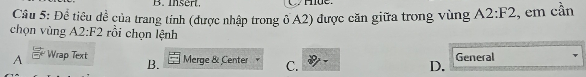 Insert. C Hde.
Câu 5: Để tiêu đề của trang tính (được nhập trong ốA2) được căn giữa trong vùng A2:F2 , em cần
chọn vùng A2:F2 rồi chọn lệnh
A Wrap Text General
B. Merge & Center
C.
D.