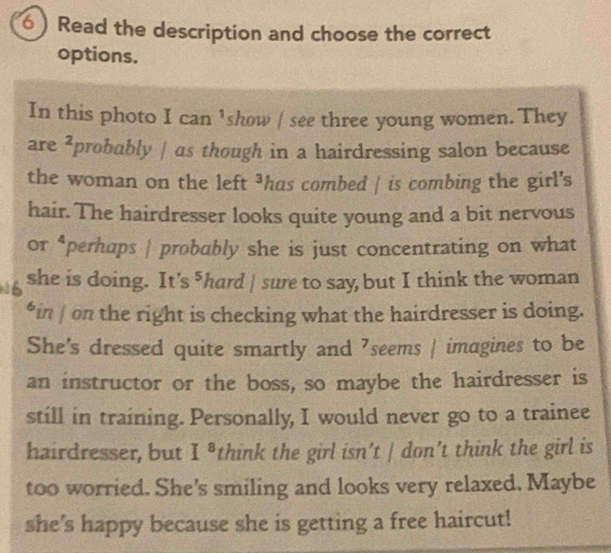 Read the description and choose the correct 
options. 
In this photo I can ¹show / see three young women. They 
are^2 probably | as though in a hairdressing salon because 
the woman on the left ³has combed | is combing the girl's 
hair. The hairdresser looks quite young and a bit nervous 
or 4 perhaps | probably she is just concentrating on what 
she is doing. It's - hard | sure to say but I think the woman 
*in | on the right is checking what the hairdresser is doing. 
She's dressed quite smartly and ⁷seems | imagines to be 
an instructor or the boss, so maybe the hairdresser is 
still in training. Personally, I would never go to a trainee 
hairdresser, but I^8 think the girl isn’t | don’t think the girl is 
too worried. She's smiling and looks very relaxed. Maybe 
she's happy because she is getting a free haircut!