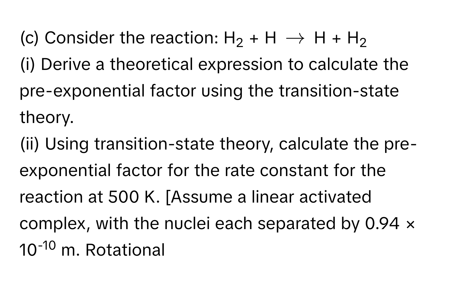 Consider the reaction: H2 + H $arrow$ H + H2
(i) Derive a theoretical expression to calculate the pre-exponential factor using the transition-state theory.
(ii) Using transition-state theory, calculate the pre-exponential factor for the rate constant for the reaction at 500 K. [Assume a linear activated complex, with the nuclei each separated by 0.94 × 10-10 m. Rotational