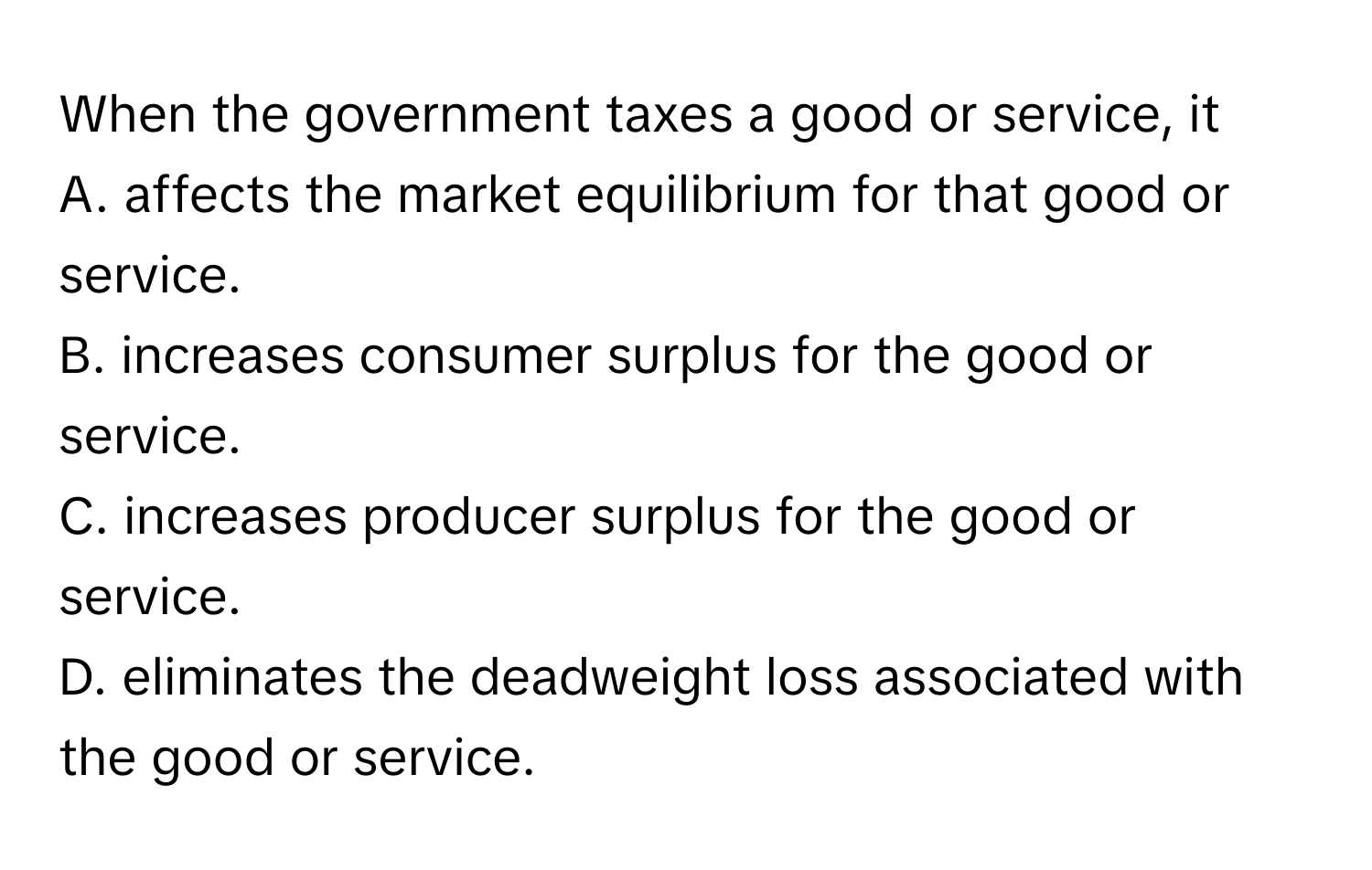 When the government taxes a good or service, it

A. affects the market equilibrium for that good or service.
B. increases consumer surplus for the good or service.
C. increases producer surplus for the good or service.
D. eliminates the deadweight loss associated with the good or service.