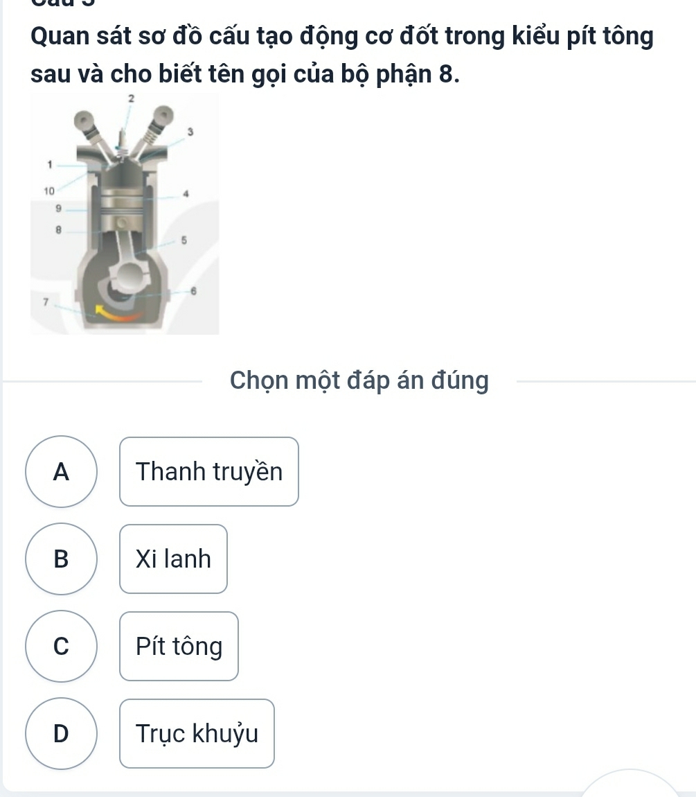 Quan sát sơ đồ cấu tạo động cơ đốt trong kiểu pít tông
sau và cho biết tên gọi của bộ phận 8.
Chọn một đáp án đúng
A Thanh truyền
B Xi lanh
C Pít tông
D Trục khuỷu