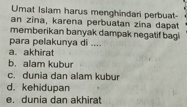 Umat Islam harus menghindari perbuat-
an zina, karena perbuatan zina dapat
memberikan banyak dampak negatif bagi
para pelakunya di ....
a. akhirat
b. alam kubur
c. dunia dan alam kubur
d. kehidupan
e. dunia dan akhirat