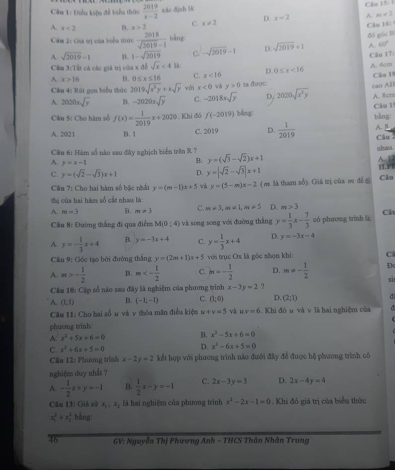 Điều kiện để biểu thức  2019/x-2  xáo định là: Câu 15: i
A. x<2</tex> B. x>2 C. x!= 2 D. x=2 A. m!= 2
Câu 16: 
Cầu 2: Giá trị của biểu thức  2018/sqrt(2019)-1  bằng:
đó góc B
A. sqrt(2019)-1 B. 1-sqrt(2019) C. -sqrt(2019)-1 D. sqrt(2019)+1 A. 60°
Câu 17:
Cầu 3:Tất cả các giả trị coa* 12 sqrt(x)<4</tex> là:
A. 4cm
A. x>16 B. 0≤ x≤ 16 C. x<16</tex> D. 0≤ x<16</tex>
Câu 18
Câu 4: Rút gọn biểu thức 2019sqrt(x^2y)+xsqrt(y) với x<0</tex> và y>0 ta được:
A. 2020xsqrt(y) B. -2020xsqrt(y) C. -2018xsqrt(y) D. 2020sqrt(x^2y) cao AH
A. 8cm
Câu 5: Cho hàm số f(x)= 1/2019 x+2020. Khi đó f(-2019) bằng: bàng Câu 1
A. 2021 B. 1 C. 2019 D.  1/2019 
A. 8
Câu 
nhau.
Cu 6: Hàm số nào sau đây nghịch biến trên R ? y=(sqrt(3)-sqrt(2))x+1
A. y=x-1
B: A. 12
C. y=(sqrt(2)-sqrt(3))x+1 II.P1
D. y=|sqrt(2)-sqrt(3)|x+1
Câu 7: Cho hai hàm số bậc nhất y=(m-1)x+5 và y=(5-m)x-2 (m là tham số). Giá trị của m đề đ Câu
thị của hai hàm số cất nhau là:
A. m=3 B. m!= 3 C. m!= 3,m!= 1,m!= 5 D. m>3 Câu
Câu 8: Đường thẳng đi qua điểm M(0;4) và song song với đường thẳng y= 1/3 x- 7/3  có phương trình là:
A y=- 1/3 x+4 B. y=-3x+4 C. y= 1/3 x+4 D. y=-3x-4
Câu 9: Góc tạo bởi đường thẳng y=(2m+1)x+5 với trục Ox là góc nhọn khi: C
A. m>- 1/2  B. m<- 1/2  C. m=- 1/2  D. m!= - 1/2 
Đ
si
Câu 10: Cặp số nào sau đây là nghiệm của phương trình x-3y=2 ?
A. (1;1) B. (-1;-1) C. (1;0) D. (2;1)
Câu 11: Cho hai số # và v thỏa mãn điều kiện u+v=5 và uv=6. Khi đó u và v là hai nghiệm của a
phương trinh:
A. x^2+5x+6=0 B. x^2-5x+6=0
C. x^2+6x+5=0
D. x^2-6x+5=0
Cầu 12: Phương trình x-2y=2 kết hợp với phương trình nào đưới đây đề được hệ phương trình có
nghiệm duy nhất ?
A. - 1/2 x+y=-1 B.  1/2 x-y=-1 C. 2x-3y=3 D. 2x-4y=4
Câu 13: Giả sử x_1,x_2 là hai nghiệm của phương trình x^2-2x-1=0. Khi đó giá trị của biểu thức
x_1^2+x_2^2 bằng:
46  GV: Nguyễn Thị Phương Anh - THCS Thân Nhân Trung