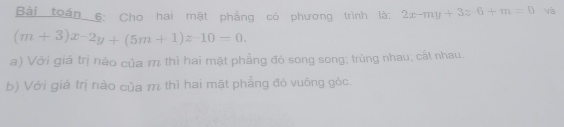 Bài toán 6: Cho hai mặt phẳng có phương trình là: 2x-my+3z-6+m=0 và
(m+3)x-2y+(5m+1)z-10=0. 
a) Với giá trị nào của m thì hai mặt phẳng đó song song; trùng nhau; cắt nhau.
b) Với giá trị nào của m thì hai mặt phẳng đó vuông góc.