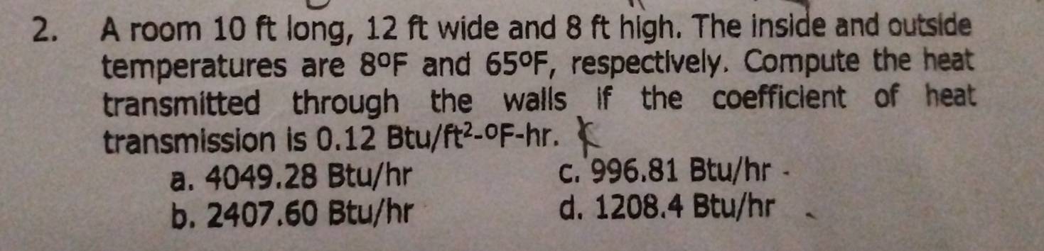 A room 10 ft long, 12 ft wide and 8 ft high. The inside and outside
temperatures are 8°F and 65°F , respectively. Compute the heat
transmitted through the walls if the coefficient of heat 
transmission is 0.12 Btu/ ft^2-^0F-hr.
a. 4049.28 Btu/hr c. 996.81 Btu/hr -
b. 2407.60 Btu/hr d. 1208.4 Btu/hr