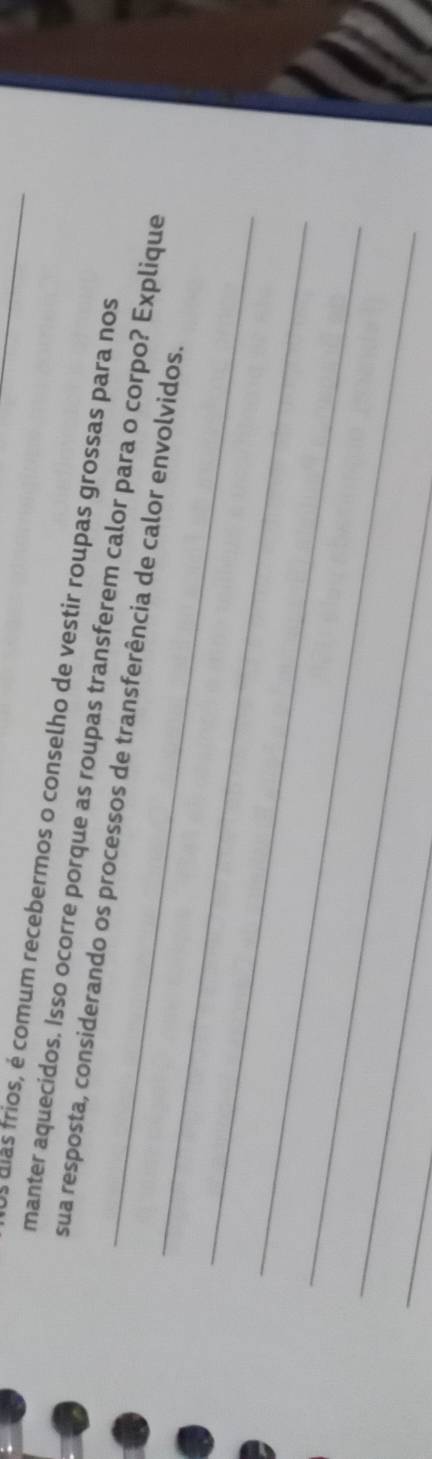 dias frios, é comum recebermos o conselho de vestir roupas grossas para nos 
manter aquecidos. Isso ocorre porque as roupas transferem calor para o corpo? Explique 
_ 
_sua resposta, considerando os processos de transferência de calor envolvidos. 
_ 
_ 
_ 
_ 
_