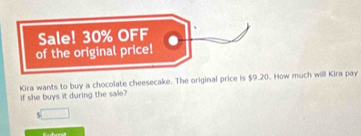 Sale! 30% OFF 
of the original price! 
Kira wants to buy a chocolate cheesecake. The original price is $9.20. How much will Kira pay 
if she buys it during the sale? 
5