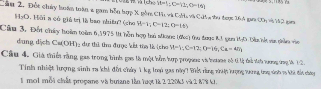 của m là (cho H=1;C=12; O=16)
aa đaợe 3,7185 i 
Câu 2. Đốt cháy hoàn toàn a gam hỗn hợp X gồm CH_4 và C_3H_6vaC_4H_10 thu được 26,4 gam CO_2 và 16,2 gam
H_2O. Hỏi a có giá trị là bao nhiêu? (cho H=1; C=12; O=16)
Câu 3. Đốt cháy hoàn toàn 6,1975 lít hỗn hợp hai alkane (đkc) thu được 8,1 gam H_2O. Dẫn hết sản phẩm vào 
dung dịch Ca(OH)_2 dư thì thu được kết tủa là (cho H=1; C=12; O=16; Ca=40)
Câu 4. Giả thiết rằng gas trong bình gas là một hỗn hợp propane và butane có tỉ lệ thể tích tương ứng là 1:2. 
Tính nhiệt lượng sinh ra khi đốt cháy 1 kg loại gas này? Biết rằng nhiệt lượng tương ứng sinh ra khi đốt cháy 
1 mol mỗi chất propane và butane lần lượt là 2 220kJ và 2 878 kJ.