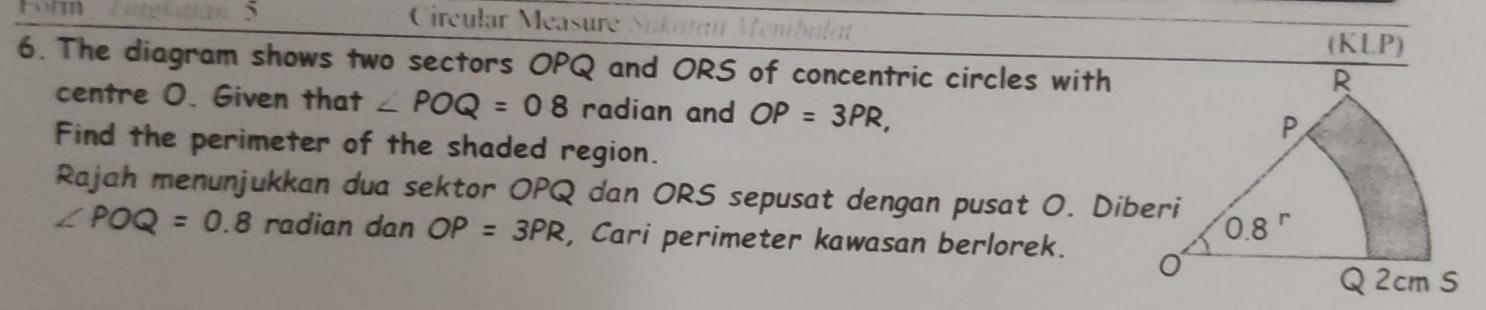 Circular Méasure .P)
(KL
6. The diagram shows two sectors OPQ and ORS of concentric circles with
centre O. Given that ∠ POQ=08 radian and OP=3PR,
Find the perimeter of the shaded region.
Rajah menunjukkan dua sektor OPQ dan ORS sepusat dengan pusat O. Diberi
∠ POQ=0.8 radian dan OP=3PR , Cari perimeter kawasan berlorek.