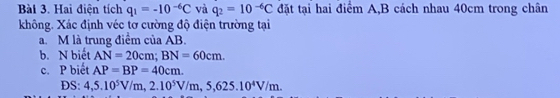 Hai điện tích q_1=-10^(-6)C và q_2=10^(-6)C đặt tại hai điểm A, B cách nhau 40cm trong chân 
không. Xác định véc tơ cường độ điện trường tại 
a. M là trung điểm của AB
b. N biết AN=20cm; BN=60cm. 
c. P biết AP=BP=40cm. 
DS: 4,5.10^5V/m, 2.10^5V/m, 5,625.10^4V/m.