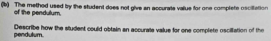 The method used by the student does not give an accurate value for one complete oscillation 
of the pendulum. 
Describe how the student could obtain an accurate value for one complete oscillation of the 
pendulum.