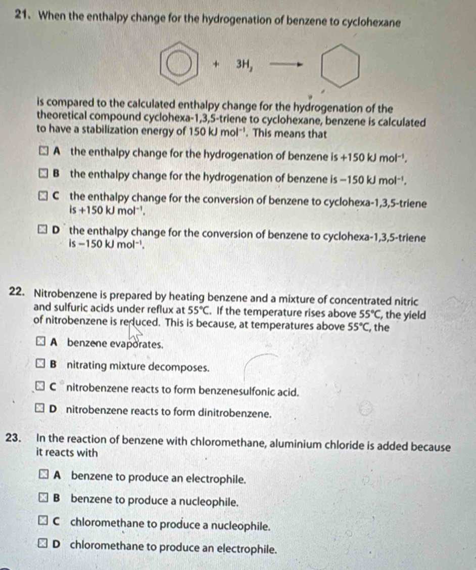 When the enthalpy change for the hydrogenation of benzene to cyclohexane
bigcirc +3H, to bigcirc 
is compared to the calculated enthalpy change for the hydrogenation of the
theoretical compound cyclohexa -1, 3, 5 -triene to cyclohexane, benzene is calculated
to have a stabilization energy of 150kJmol^(-1). This means that
A the enthalpy change for the hydrogenation of benzene is+150kJmol^(-1).
B the enthalpy change for the hydrogenation of benzene is -150kJmol^(-1).
C the enthalpy change for the conversion of benzene to cyclohexa -1, 3, 5 -triene
is+150kJmol^(-1).
D the enthalpy change for the conversion of benzene to cyclohexa -1, 3, 5 -triene
is-150kJmol^(-1). 
22. Nitrobenzene is prepared by heating benzene and a mixture of concentrated nitric
and sulfuric acids under reflux at 55°C. If the temperature rises above 55°C , the yield
of nitrobenzene is reduced. This is because, at temperatures above 55°C , the
A benzene evaporates.
B nitrating mixture decomposes.
Cnitrobenzene reacts to form benzenesulfonic acid.
D nitrobenzene reacts to form dinitrobenzene.
23. In the reaction of benzene with chloromethane, aluminium chloride is added because
it reacts with
A benzene to produce an electrophile.
B benzene to produce a nucleophile.
C chloromethane to produce a nucleophile.
D chloromethane to produce an electrophile.