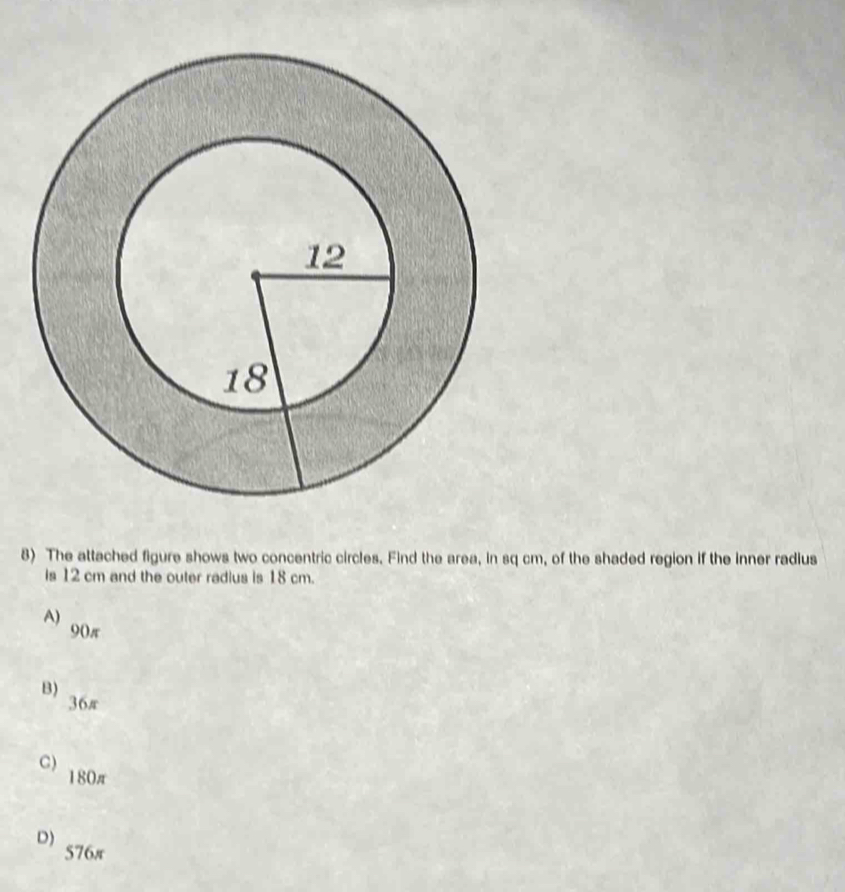 The attached figure shows two concentric circles. Find the area, in sq cm, of the shaded region if the inner radius
is 12 cm and the outer radius is 18 cm.
A) 90π
B)
36π
C) 180π
D) 576π