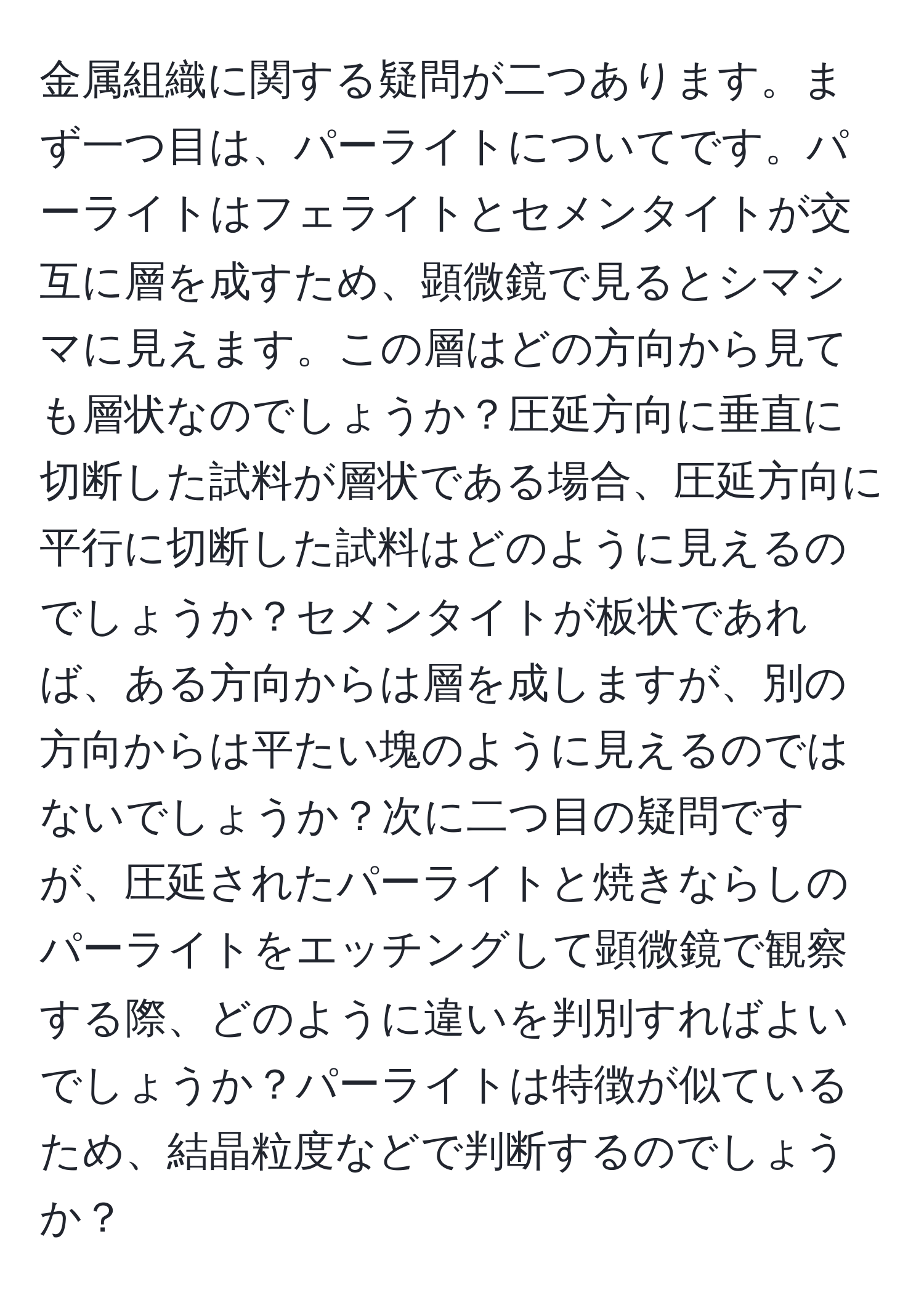 金属組織に関する疑問が二つあります。まず一つ目は、パーライトについてです。パーライトはフェライトとセメンタイトが交互に層を成すため、顕微鏡で見るとシマシマに見えます。この層はどの方向から見ても層状なのでしょうか？圧延方向に垂直に切断した試料が層状である場合、圧延方向に平行に切断した試料はどのように見えるのでしょうか？セメンタイトが板状であれば、ある方向からは層を成しますが、別の方向からは平たい塊のように見えるのではないでしょうか？次に二つ目の疑問ですが、圧延されたパーライトと焼きならしのパーライトをエッチングして顕微鏡で観察する際、どのように違いを判別すればよいでしょうか？パーライトは特徴が似ているため、結晶粒度などで判断するのでしょうか？