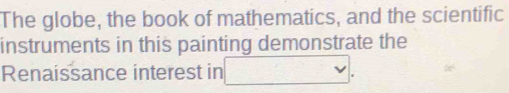 The globe, the book of mathematics, and the scientific 
instruments in this painting demonstrate the 
Renaissance interest in □.
