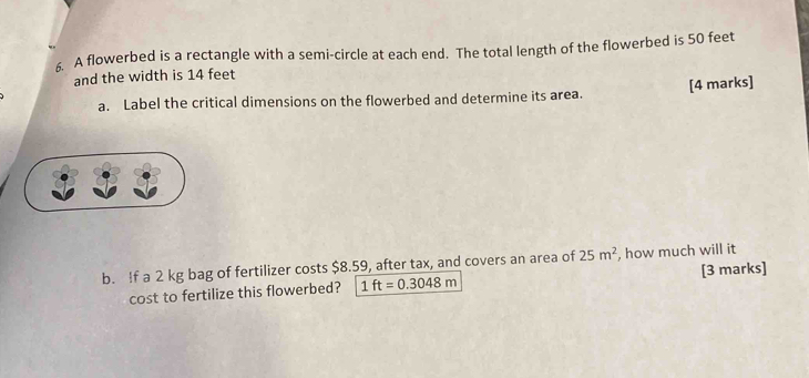 A flowerbed is a rectangle with a semi-circle at each end. The total length of the flowerbed is 50 feet
and the width is 14 feet
[4 marks] 
a. Label the critical dimensions on the flowerbed and determine its area. 
b. If a 2 kg bag of fertilizer costs $8.59, after tax, and covers an area of 25m^2 , how much will it 
cost to fertilize this flowerbed? 1ft=0.3048m [3 marks]