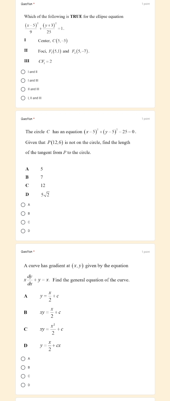 Question * 1 point
Which of the following is TRUE for the ellipse equation
frac (x-5)^29+frac (y+3)^225=1. 
Center, C(5,-3)
II Foci, F_1(5,1) and F_2(5,-7). 
III CF_1=2
I and II
I and III
II and III
I, II and III
Question 1 paint
The circle C has an equation (x-5)^2+(y-5)^2-25=0. 
Given that P(12,6) is not on the circle, find the length
of the tangent from P to the circle.
A 5
B 7
C 12
D 5sqrt(2)
A
B
C
D
1 point
A curve has gradient at (x,y) given by the equation
x dy/dx +y=x. Find the general equation of the curve.
A y= x/2 +c
B xy= x/2 +c
C xy= x^2/2 +c
D y= x/2 +cx
A
B
C
D