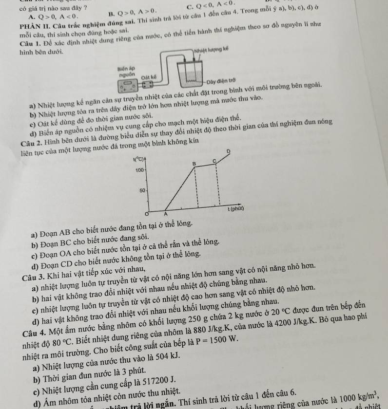 có giá trị nào sau đây ? Q>0,A>0. C. Q<0,widehat A<0.
A. Q>0,A<0. B.
phài c nghiệm đúng sai. Thí sinh trà lời từ câu 1 đến câu 4. Trong mỗi ý a), b), c), d) ở
mỗi câu, thí sinh chọn đủng hoặc sai.
Câu 1. Để xác định nhiệt dung riêng của nước, có thể tiến hành thí nghiệm theo sơ đồ nguyên lí như
hình bên dưới.
a) Nhiệt lượng kế ngăn cản sự truyền nhiệt của các cmôi trường bên ngoài.
b) Nhiệt lượng tỏa ra trên dây điện trở lớn hơn nhiệt lượng mà nước thu vào.
c) Oát kế dùng đề đo thời gian nước sôi.
d) Biển áp nguồn có nhiệm vụ cung cấp cho mạch một hiệu điện thế.
Câu 2. Hình bên đưới là đường biểu diễn sự thay đổi nhiệt độ theo thời gian của thí nghiệm đun nóng
liên tục của một lượng nước đá trong một bình không kín
D
t(^circ C)
B C
100
50
A t (phút)
a) Đoạn AB cho biết nước đang tồn tại ở thể lỏng.
b) Đoạn BC cho biết nước đang sôi.
c) Đoạn OA cho biết nước tồn tại ở cả thể rắn và thể lỏng.
d) Đoạn CD cho biết nước không tồn tại ở thể lỏng.
Câu 3. Khi hai vật tiếp xúc với nhau,
a) nhiệt lượng luôn tự truyền từ vật có nội năng lớn hơn sang vật có nội năng nhỏ hơn.
b) hai vật không trao đổi nhiệt với nhau nếu nhiệt độ chúng bằng nhau.
c) nhiệt lượng luôn tự truyền từ vật có nhiệt độ cao hơn sang vật có nhiệt độ nhỏ hơn.
d) hai vật không trao đổi nhiệt với nhau nếu khối lượng chúng bằng nhau.
Câu 4. Một ấm nước bằng nhôm có khối lượng 250 g chứa 2 kg nước ở 20°C được đun trên bếp đến
nhiệt độ 80°C. Biết nhiệt dung riêng của nhôm là 880 J/kg.K, của nước là 4200 J/kg.K. Bỏ qua hao phí
nhiệt ra môi trường. Cho biết công suất của bếp là P=1500W.
a) Nhiệt lượng của nước thu vào là 504 kJ.
b) Thời gian đun nước là 3 phút.
c) Nhiệt lượng cần cung cấp là 517200 J.
d) Ám nhôm tỏa nhiệt còn nước thu nhiệt.
thiêm trả lời ngắn. Thí sinh trả lời từ câu 1 đến câu 6.
luối lượng riêng của nước là 1000kg/m^3, .2