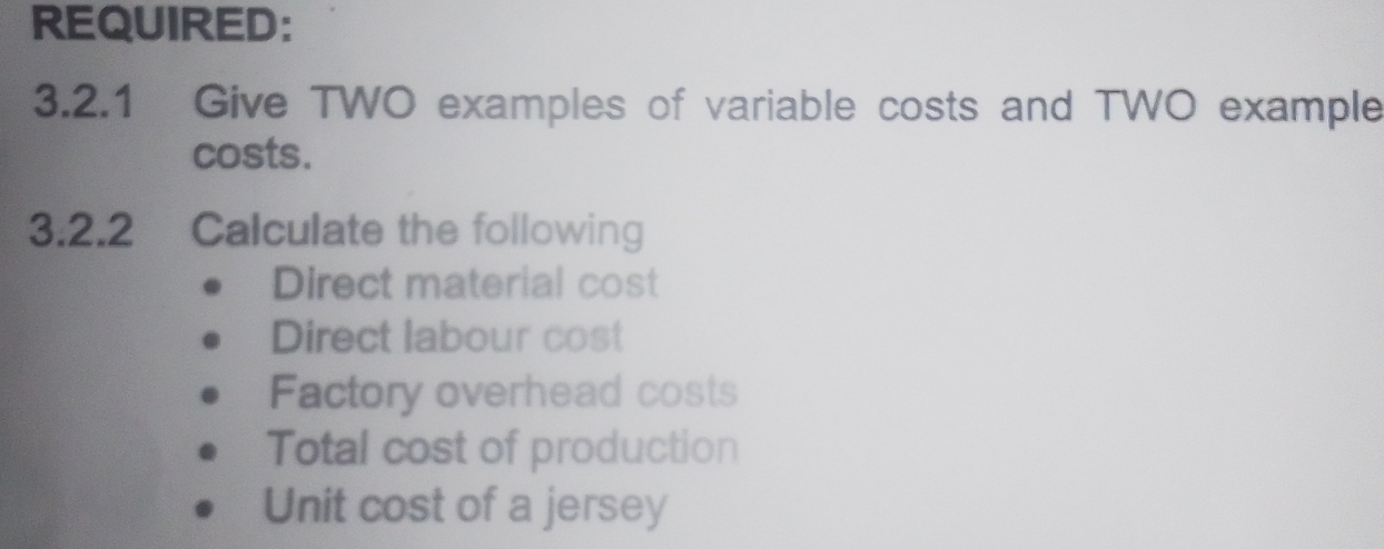 REQUIRED: 
3.2.1 Give TWO examples of variable costs and TWO example 
costs. 
3.2.2 Calculate the following 
Direct material cost 
Direct labour cost 
Factory overhead costs 
Total cost of production 
Unit cost of a jersey