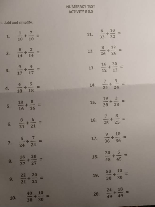 NUMERACY TEST 
ACTIVITY # 3.5 
I. Add and simplify. 
1.  1/10 + 7/10 = 11.  6/32 + 10/32 =
2.  8/14 + 2/14 = 12.  8/26 + 12/26 =
3.  9/17 + 4/17 = 13.  16/12 + 20/12 =
4.  4/18 + 5/18 = 14.  7/24 + 9/24 =
5.  10/16 + 8/16 = 15.  19/28 + 2/28 =
16. 
6.  8/21 + 6/21 =  7/25 + 8/25 =
7.  5/24 + 7/24 =
17.  9/36 + 18/36 =
18. 
8.  16/27 + 20/27 =  20/45 + 5/45 =
9.  22/21 + 20/21 = 19.  50/30 + 10/30 =
10.  40/30 + 10/30 = 20.  24/49 + 18/49 =