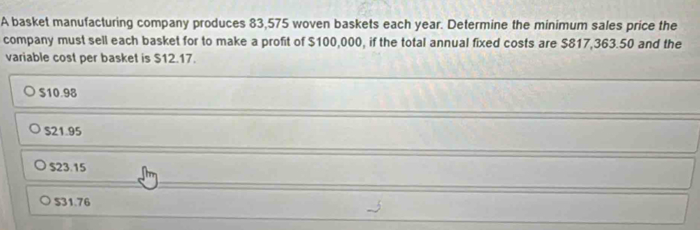 A basket manufacturing company produces 83,575 woven baskets each year. Determine the minimum sales price the
company must sell each basket for to make a profit of $100,000, if the total annual fixed costs are $817,363.50 and the
variable cost per basket is $12.17.
$10.98
S21.95
$23.15
$31.76