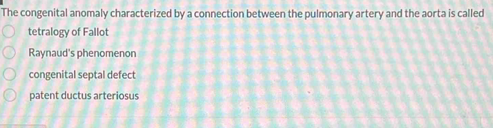 The congenital anomaly characterized by a connection between the pulmonary artery and the aorta is called
tetralogy of Fallot
Raynaud's phenomenon
congenital septal defect
patent ductus arteriosus