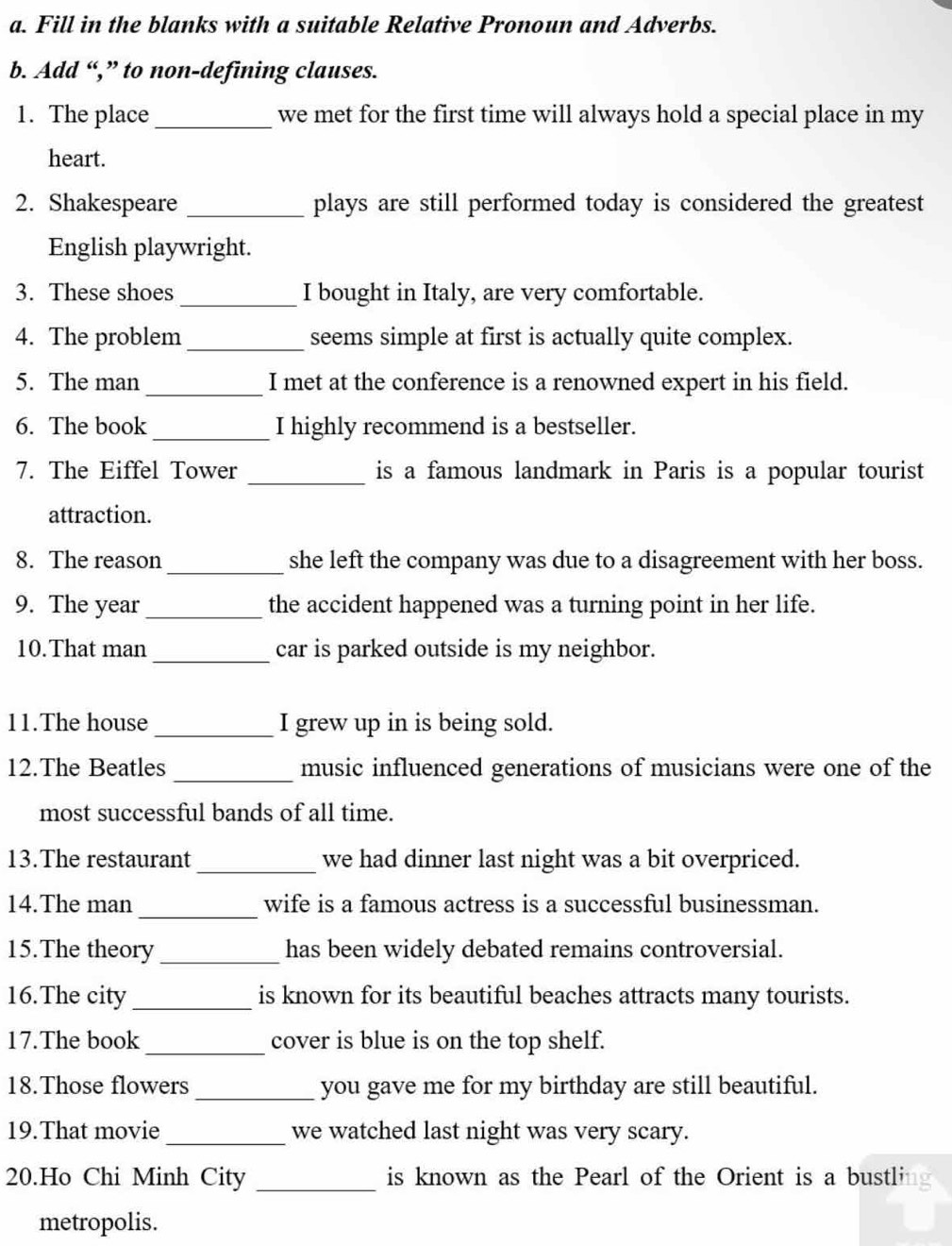 Fill in the blanks with a suitable Relative Pronoun and Adverbs. 
b. Add “,” to non-defining clauses. 
1. The place_ we met for the first time will always hold a special place in my 
heart. 
2. Shakespeare _plays are still performed today is considered the greatest 
English playwright. 
3. These shoes _I bought in Italy, are very comfortable. 
4. The problem_ seems simple at first is actually quite complex. 
5. The man _I met at the conference is a renowned expert in his field. 
6. The book _I highly recommend is a bestseller. 
7. The Eiffel Tower _is a famous landmark in Paris is a popular tourist 
attraction. 
8. The reason_ she left the company was due to a disagreement with her boss. 
9. The year _the accident happened was a turning point in her life. 
10.That man _car is parked outside is my neighbor. 
11.The house_ I grew up in is being sold. 
12.The Beatles _music influenced generations of musicians were one of the 
most successful bands of all time. 
13.The restaurant _we had dinner last night was a bit overpriced. 
14.The man _wife is a famous actress is a successful businessman. 
15.The theory_ has been widely debated remains controversial. 
16.The city_ is known for its beautiful beaches attracts many tourists. 
17.The book _cover is blue is on the top shelf. 
18.Those flowers_ you gave me for my birthday are still beautiful. 
19.That movie_ we watched last night was very scary. 
20.Ho Chi Minh City _is known as the Pearl of the Orient is a bustli 
metropolis.
