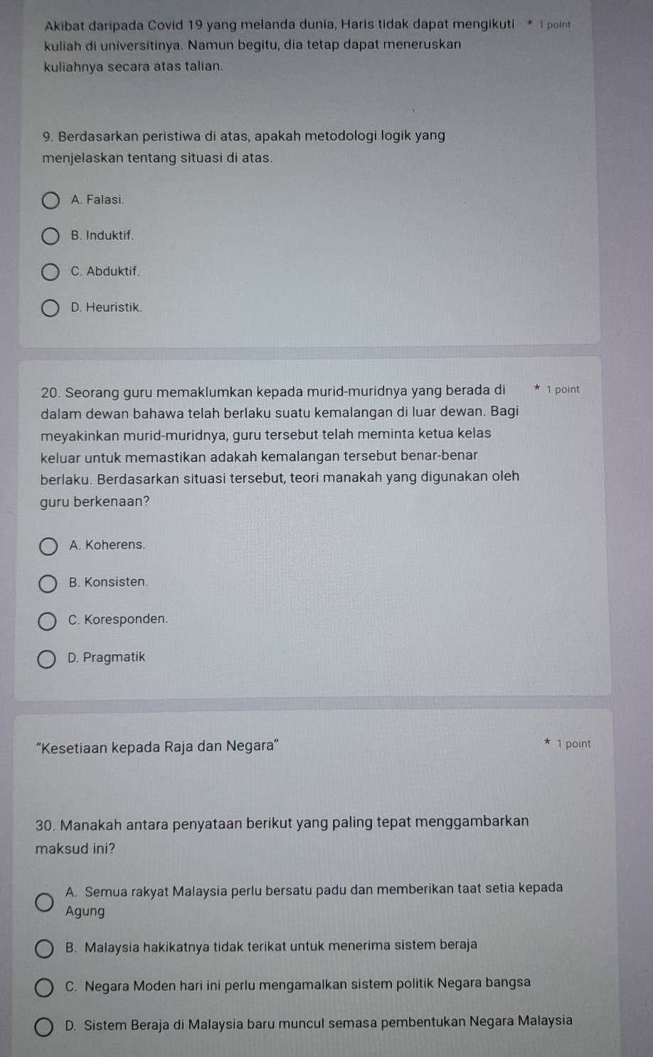 Akibat daripada Covid 19 yang melanda dunia, Haris tidak dapat mengikuti * 1 point
kuliah di universitinya. Namun begitu, dia tetap dapat meneruskan
kuliahnya secara atas talian.
9. Berdasarkan peristiwa di atas, apakah metodologi logik yang
menjelaskan tentang situasi di atas.
A. Falasi.
B. Induktif.
C. Abduktif.
D. Heuristik.
20. Seorang guru memaklumkan kepada murid-muridnya yang berada di 1 point
dalam dewan bahawa telah berlaku suatu kemalangan di luar dewan. Bagi
meyakinkan murid-muridnya, guru tersebut telah meminta ketua kelas
keluar untuk memastikan adakah kemalangan tersebut benar-benar
berlaku. Berdasarkan situasi tersebut, teori manakah yang digunakan oleh
guru berkenaan?
A. Koherens.
B. Konsisten.
C. Koresponden.
D. Pragmatik
“Kesetiaan kepada Raja dan Negara” 1 point
30. Manakah antara penyataan berikut yang paling tepat menggambarkan
maksud ini?
A. Semua rakyat Malaysia perlu bersatu padu dan memberikan taat setia kepada
Agung
B. Malaysia hakikatnya tidak terikat untuk menerima sistem beraja
C. Negara Moden hari ini perlu mengamalkan sistem politik Negara bangsa
D. Sistem Beraja di Malaysia baru muncul semasa pembentukan Negara Malaysia