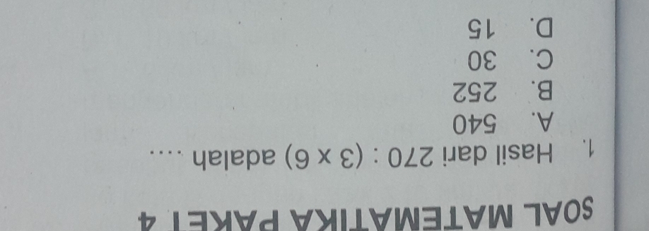 SOAL MATEMATIKA PARET 4
1. Hasil dari 270:(3* 6) adalah ....
A. 540
B. 252
C. 30
D. 15