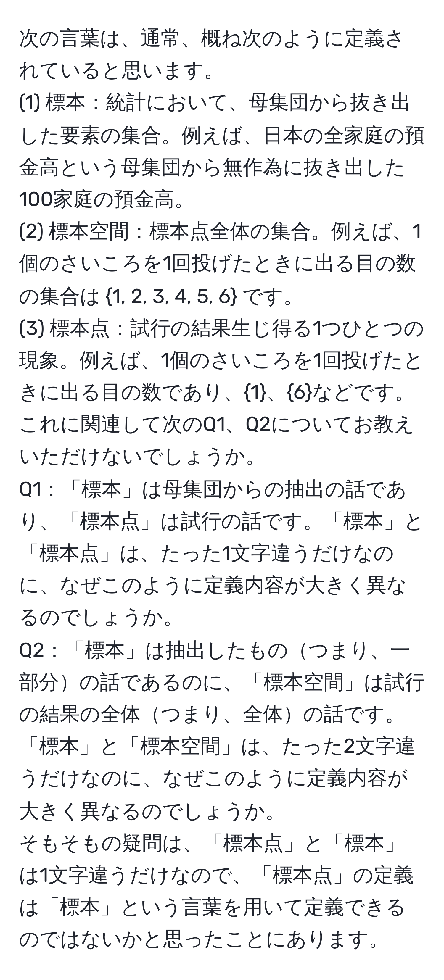 次の言葉は、通常、概ね次のように定義されていると思います。
(1) 標本：統計において、母集団から抜き出した要素の集合。例えば、日本の全家庭の預金高という母集団から無作為に抜き出した100家庭の預金高。
(2) 標本空間：標本点全体の集合。例えば、1個のさいころを1回投げたときに出る目の数の集合は 1, 2, 3, 4, 5, 6 です。
(3) 標本点：試行の結果生じ得る1つひとつの現象。例えば、1個のさいころを1回投げたときに出る目の数であり、1、6などです。
これに関連して次のQ1、Q2についてお教えいただけないでしょうか。
Q1：「標本」は母集団からの抽出の話であり、「標本点」は試行の話です。「標本」と「標本点」は、たった1文字違うだけなのに、なぜこのように定義内容が大きく異なるのでしょうか。
Q2：「標本」は抽出したものつまり、一部分の話であるのに、「標本空間」は試行の結果の全体つまり、全体の話です。「標本」と「標本空間」は、たった2文字違うだけなのに、なぜこのように定義内容が大きく異なるのでしょうか。
そもそもの疑問は、「標本点」と「標本」は1文字違うだけなので、「標本点」の定義は「標本」という言葉を用いて定義できるのではないかと思ったことにあります。