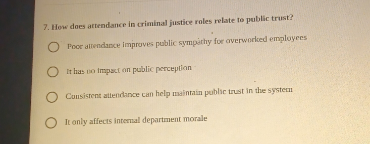 How does attendance in criminal justice roles relate to public trust?
Poor attendance improves public sympathy for overworked employees
It has no impact on public perception
Consistent attendance can help maintain public trust in the system
It only affects internal department morale