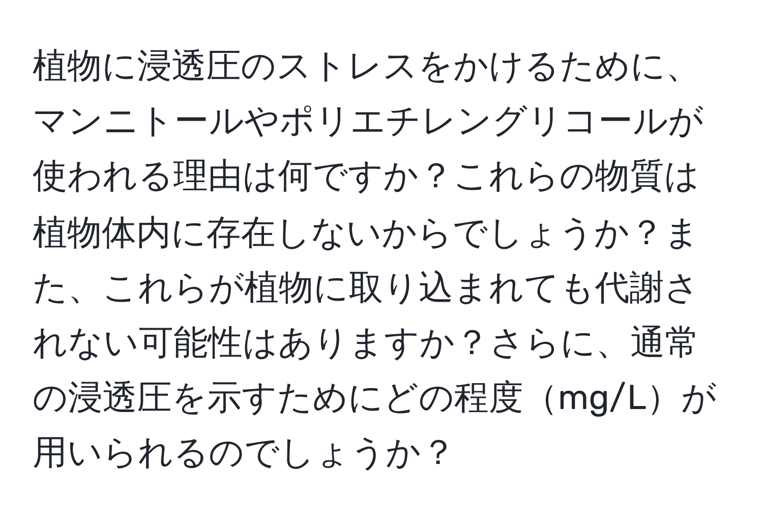 植物に浸透圧のストレスをかけるために、マンニトールやポリエチレングリコールが使われる理由は何ですか？これらの物質は植物体内に存在しないからでしょうか？また、これらが植物に取り込まれても代謝されない可能性はありますか？さらに、通常の浸透圧を示すためにどの程度mg/Lが用いられるのでしょうか？