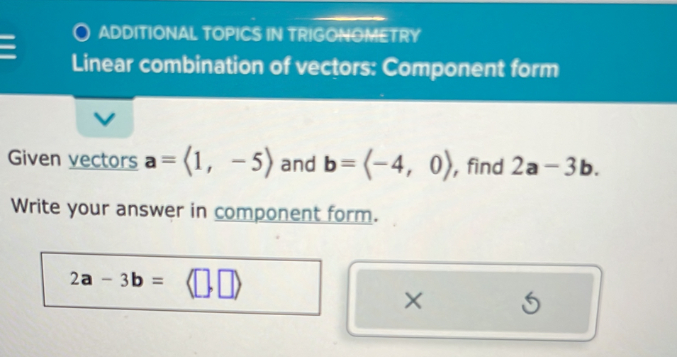 ADDITIONAL TOPICS IN TRIGONOMETRY 
I Linear combination of vectors: Component form 
Given vectors a=langle 1,-5rangle and b=langle -4,0rangle , find 2a-3b. 
Write your answer in component form.
2a-3b= [,□ )
× 
5