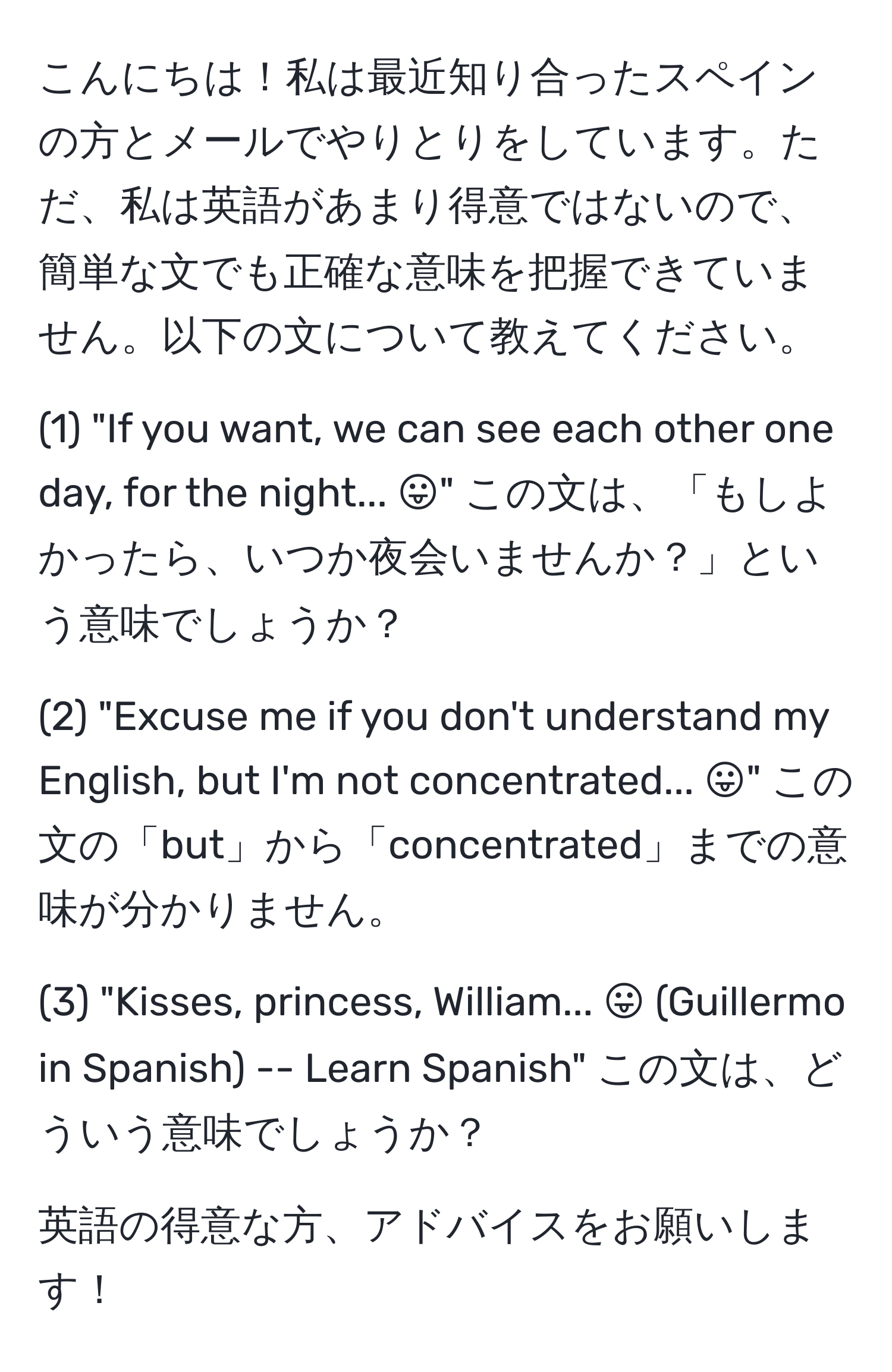 こんにちは！私は最近知り合ったスペインの方とメールでやりとりをしています。ただ、私は英語があまり得意ではないので、簡単な文でも正確な意味を把握できていません。以下の文について教えてください。

(1) "If you want, we can see each other one day, for the night... :P" この文は、「もしよかったら、いつか夜会いませんか？」という意味でしょうか？

(2) "Excuse me if you don't understand my English, but I'm not concentrated... :P" この文の「but」から「concentrated」までの意味が分かりません。

(3) "Kisses, princess, William... :P (Guillermo in Spanish) -- Learn Spanish" この文は、どういう意味でしょうか？

英語の得意な方、アドバイスをお願いします！