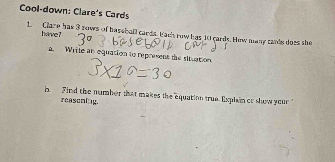 Cool-down: Clare’s Cards 
1. Clare has 3 rows of baseball cards. Each row has 10 cards. How many cards does she have? 
a. Write an equation to represent the situation. 
b. Find the number that makes the equation true. Explain or show your 
reasoning.