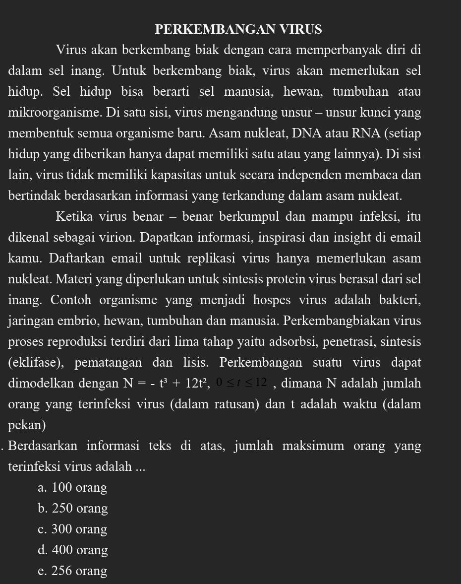 PERKEMBANGAN VIRUS
Virus akan berkembang biak dengan cara memperbanyak diri di
dalam sel inang. Untuk berkembang biak, virus akan memerlukan sel
hidup. Sel hidup bisa berarti sel manusia, hewan, tumbuhan atau
mikroorganisme. Di satu sisi, virus mengandung unsur - unsur kunci yang
membentuk semua organisme baru. Asam nukleat, DNA atau RNA (setiap
hidup yang diberikan hanya dapat memiliki satu atau yang lainnya). Di sisi
lain, virus tidak memiliki kapasitas untuk secara independen membaca dan
bertindak berdasarkan informasi yang terkandung dalam asam nukleat.
Ketika virus benar - benar berkumpul dan mampu infeksi, itu
dikenal sebagai virion. Dapatkan informasi, inspirasi dan insight di email
kamu. Daftarkan email untuk replikasi virus hanya memerlukan asam
nukleat. Materi yang diperlukan untuk sintesis protein virus berasal dari sel
inang. Contoh organisme yang menjadi hospes virus adalah bakteri,
jaringan embrio, hewan, tumbuhan dan manusia. Perkembangbiakan virus
proses reproduksi terdiri dari lima tahap yaitu adsorbsi, penetrasi, sintesis
(eklifase), pematangan dan lisis. Perkembangan suatu virus dapat
dimodelkan dengan N=-t^3+12t^2,0≤ t≤ 12 , dimana N adalah jumlah
orang yang terinfeksi virus (dalam ratusan) dan t adalah waktu (dalam
pekan)
. Berdasarkan informasi teks di atas, jumlah maksimum orang yang
terinfeksi virus adalah ...
a. 100 orang
b. 250 orang
c. 300 orang
d. 400 orang
e. 256 orang