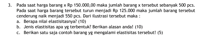 Pada saat harga barang x Rp 150.000,00 maka jumlah barang x tersebut sebanyak 500 pcs. 
Pada saat harga barang tersebut turun menjadi Rp 125.000 maka jumlah barang tersebut 
cenderung naik menjadi 550 pcs. Dari ilustrasi tersebut maka : 
a. Berapa nilai elastisitasnya? (10) 
b. Jenis elastisitas apa yg terbentuk? Berikan alasan anda! (10) 
c. Berikan satu saja contoh barang yg mengalami elastisitas tersebut! (5)