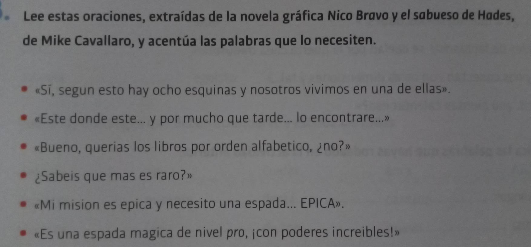 Lee estas oraciones, extraídas de la novela gráfica Nico Bravo y el sabueso de Hades, 
de Mike Cavallaro, y acentúa las palabras que lo necesiten. 
«Sí, segun esto hay ocho esquinas y nosotros vivimos en una de ellas». 
«Este donde este... y por mucho que tarde... lo encontrare...» 
«Bueno, querias los libros por orden alfabetico, ¿no?» 
¿Sabeis que mas es raro?» 
«Mi mision es epica y necesito una espada... EPICA». 
«Es una espada magica de nivel pro, ¡con poderes increibles!»