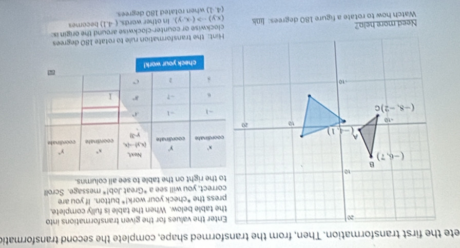 ete the first transformation. Then, from the transformed shape, complete the second transformatic
Enter the values for the given transformations into
the table below. When the table is fully complete,
press the *check your work!* button. If you are
correct, you will see a *Great Job!^circ  message. Scroll
to the right on the table to see all columns.
chec
Need more help?Hint: the transformation rule to rotate 180 degrees
(x,y)Rightarrow (-x,y) In other words. (-4,1)
Watch how to rotate a figure 180 degrees: link clockwise or counter-clockwise around the origin is: becomes
(4,1) when rotated 180 degrees.