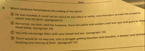 Date
6 Which sentence foreshadows the ending of the story?
A He was masked; it could not be said if he was black or white, and therefore broved the property
owner was no rocist. (paragraph 9)
③ Nonsense, my dear, said the huspand, there are police and soldiers and tear gas and guns to keep
them away. (paragraph 10)
⊙ You only encourage them with your bread and tea. (paragraph 13)
⑨ There would be no way out, only a struggle getting bloodier and bloodier, a deeper and sharpe
hooking and tearing of flesh. (paragraph 16)