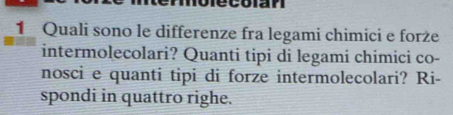 Quali sono le differenze fra legami chimici e forże 
intermolecolari? Quanti tipi di legami chimici co- 
nosci e quanti tipi di forze intermolecolari? Ri- 
spondi in quattro righe.