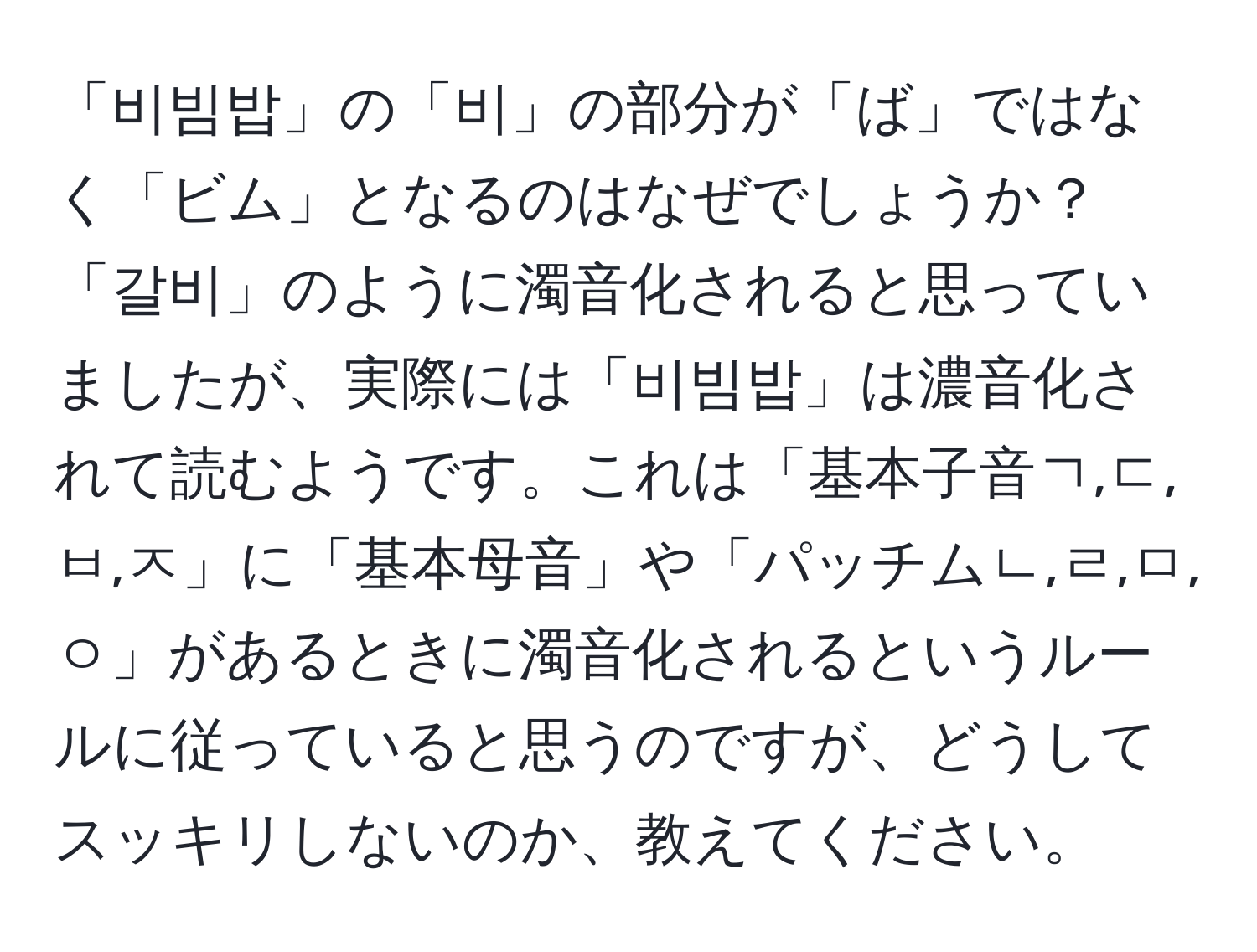 「비빔밥」の「비」の部分が「ば」ではなく「ビム」となるのはなぜでしょうか？「갈비」のように濁音化されると思っていましたが、実際には「비빔밥」は濃音化されて読むようです。これは「基本子音ㄱ,ㄷ,ㅂ,ㅈ」に「基本母音」や「パッチムㄴ,ㄹ,ㅁ,ㅇ」があるときに濁音化されるというルールに従っていると思うのですが、どうしてスッキリしないのか、教えてください。