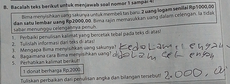 Bacalah teks berikut untuk menjawab soal nomor 1 sampal 4! 
Bima menyisihkan uang sakunya untuk membeli tas baru. 2 uang logam senilai Rp1000,00
dan satu lembar uang Rp2000,00. Bima rajin memasukkan uang dalam celengan. la tidak 
sabar menunggu celengannya penuh. 
1. Perbaiki penulisan kalimat yang bercetak tebal pada teks di atas! 
2. Tulislah informasi dari teks di atas! 
3. Mengapa Bima menyisihkan uang sakunya? 
4. Bagaimana cara Bima menyisihkan uang? 
5. Perhatikan kalimat berikut! 
1 donat berharga Rp.2000. 
Tuliskan perbaikan dari penulisan angka dan bilangan tersebut!