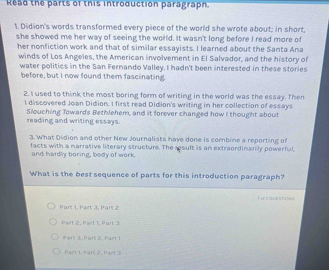 Read the parts of this introduction paragrapn.
1. Didion's words transformed every piece of the world she wrote about; in short,
she showed me her way of seeing the world. It wasn't long before I read more of
her nonfiction work and that of similar essayists. I learned about the Santa Ana
winds of Los Angeles, the American involvement in El Salvador, and the history of
water politics in the San Fernando Valley. I hadn't been interested in these stories
before, but I now found them fascinating.
2. I used to think the most boring form of writing in the world was the essay. Then
I discovered Joan Didion. I first read Didion's writing in her collection of essays
Slouching Towards Bethlehem, and it forever changed how I thought about
reading and writing essays.
3. What Didion and other New Journalists have done is combine a reporting of
facts with a narrative literary structure. The result is an extraordinarily powerful,
and hardly boring, body of work.
What is the best sequence of parts for this introduction paragraph?
1 of 3 QUESTIONS
Part 1, Part 3, Part 2
Part 2, Part 1, Part 3
Part 3, Part 2, Part 1
Part 1, Part 2, Part 3
