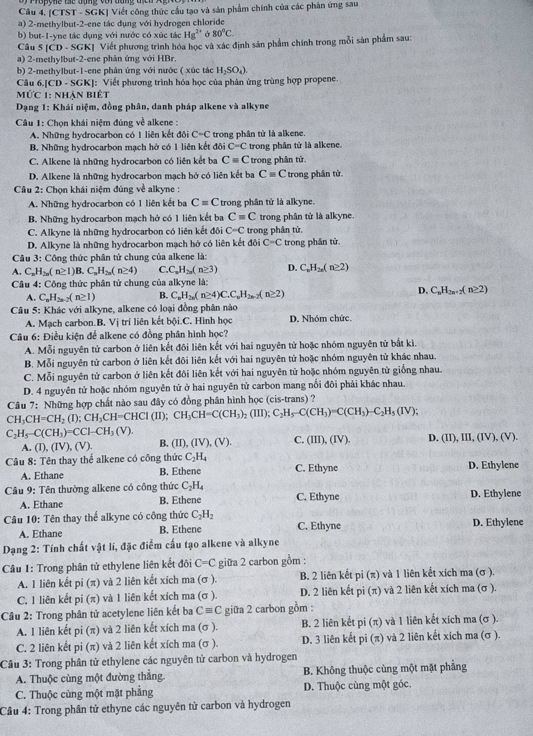 [CTST - SGK] Viết công thức cầu tạo và sản phẩm chính của các phản ứng sau
a) 2-methylbut-2-ene tác dụng với hydrogen chloride
b) but-1-yne tác dụng với nước có xúc tác Hg^(2+) Ở 80^0C.
Câu 5 |CD-SGR Xị Viết phương trình hóa học và xác định sản phẩm chính trong mỗi sản phẩm sau:
a) 2-methylbut-2-ene phản ứng với HBr.
b) 2-methylbut-1-ene phản ứng với nước ( xúc tác H_2SO_4)
Câu 6.[CD -SGk KJ: Viết phương trình hóa học của phản ứng trùng hợp propene.
Mức 1: nhận biết
Dạng 1: Khái niệm, đồng phân, danh pháp alkene và alkyne
Câu 1: Chọn khái niệm đúng về alkene :
A. Những hydrocarbon có 1 liên kết đôi C=C trong phân tử là alkene.
B. Những hydrocarbon mạch hở có 1 liên kết đôi C=C trong phân tử là alkene.
C. Alkene là những hydrocarbon có liện kết ba Cequiv C trong phân tử.
D. Alkene là những hydrocarbon mạch hở có liên kết ba Cequiv C ' trong phân tử.
Câu 2: Chọn khái niệm đúng về alkyne :
A. Những hydrocarbon có 1 liên kết ba Cequiv C ' trong phân tử là alkyne.
B. Những hydrocarbon mạch hở có 1 liên kết ba Cequiv C trong phân tử là alkyne.
C. Alkyne là những hydrocarbon có liên kết đôi C=C trong phân tử.
D. Alkyne là những hydrocarbon mạch hở có liên kết đôi C=C trong phân tử.
Câu 3: Công thức phân tử chung của alkene là:
D.
A. C_nH_2n(n≥ 1)B.C_nH_2n(n≥ 4) Q C_nH_2n(n≥ 3) C_nH_2n(n≥ 2)
Câu 4: Công thức phân tử chung của alkyne là:
A. C_nH_2n-2(n≥ 1)
B. C_nH_2n(n≥ 4)C.C_nH_2n-2(n≥ 2)
D. C_nH_2n+2(n≥ 2)
Câu 5: Khác với alkyne, alkene có loại đồng phân nào
A. Mạch carbon.B. Vị trí liên kết bội.C. Hình học D. Nhóm chức.
Câu 6: Điều kiện để alkene có đồng phân hình học?
A. Mỗi nguyên tử carbon ở liên kết đôi liên kết với hai nguyên tử hoặc nhóm nguyên tử bất kì.
B. Mỗi nguyên tử carbon ở liên kết đôi liên kết với hai nguyên tử hoặc nhóm nguyên tử khác nhau.
C. Mỗi nguyên tử carbon ở liên kết đôi liên kết với hai nguyên tử hoặc nhóm nguyên tử giống nhau.
D. 4 nguyên tử hoặc nhóm nguyên tử ở hai nguyên tử carbon mang nối đôi phải khác nhau.
Câu 7: Những hợp chất nào sau đây có đồng phân hình học (cis-trans) ?
CH_3CH=CH_2(I);CH_3CH=CHCI(II);CH_3CH=C(CH_3)_2(III);C_2H_5-C(CH_3)=C(CH_3)-C_2H_5(IV);
C_2H_5-C(CH_3)=CCl-CH_3(V).
A. (I),(IV),(V). B. (II),(IV),(V). C. (III),(IV).
D. (II),III,(IV),(V).
Câu 8: Tên thay thế alkene có công thức C_2H_4
A. Ethane B. Ethene
C. Ethyne D. Ethylene
Câu 9: Tên thường alkene có công thức C_2H_4
C. Ethyne
A. Ethane B. Ethene D. Ethylene
Câu 10: Tên thay thế alkyne có công thức C_2H_2
A. Ethane B. Ethene C. Ethyne D. Ethylene
Dạng 2: Tính chất vật lí, đặc điểm cấu tạo alkene và alkyne
Câu 1: Trong phân tử ethylene liên kết đôi C=C giữa 2 carbon gồm :
A. 1 liên kết pi (π) và 2 liên kết xích ma (sigma ) B. 2 liên kết pi(π ) và 1 liên kết xích ma (σ ).
C. 1 liên kết pi (π) và 1 liên kết xích ma (σ ). D. 2 liên kết pi(π ) và 2 liên kết xích ma (σ ).
Câu 2: Trong phân tử acetylene liên kết ba Cequiv C giữa 2 carbon gồm :
A. 1 liên kết pi (π) và 2 liên kết xích ma (σ ). B. 2 liên kết pi(π ) và 1 liên kết xích ma (σ ).
C. 2 liên kết pi (π) và 2 liên kết xích ma (σ ). D. 3 liên kết pi(π ) và 2 liên kết xích ma (σ ).
Câu 3: Trong phân tử ethylene các nguyên tử carbon và hydrogen
A. Thuộc cùng một đường thắng. B. Không thuộc cùng một mặt phăng
C. Thuộc cùng một mặt phẳng D. Thuộc cùng một góc.
Câu 4: Trong phân tử ethyne các nguyên tử carbon và hydrogen