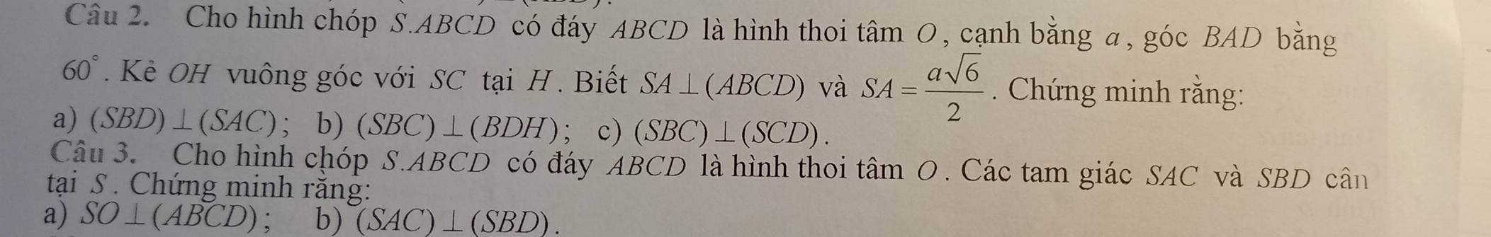 Cho hình chóp S. ABCD có đáy ABCD là hình thoi tâm O, cạnh bằng a, góc BAD bằng
60°. Kè OH vuông góc với SC tại H. Biết SA⊥ (ABCD) và SA= asqrt(6)/2 . Chứng minh rằng: 
a) (SBD)⊥ (SAC); b) (SBC)⊥ (BDH); c) (SBC)⊥ (SCD). 
Câu 3. Cho hình chóp S. ABCD có đáy ABCD là hình thoi tâm O. Các tam giác SAC và SBD cân 
tại S. Chứng minh răng: 
a) SO⊥ (ABCD) , b) (SAC)⊥ (SBD).